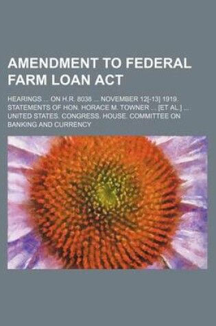 Cover of Amendment to Federal Farm Loan ACT; Hearings ... on H.R. 8038 ... November 12[-13] 1919. Statements of Hon. Horace M. Towner ... [Et Al.] ...