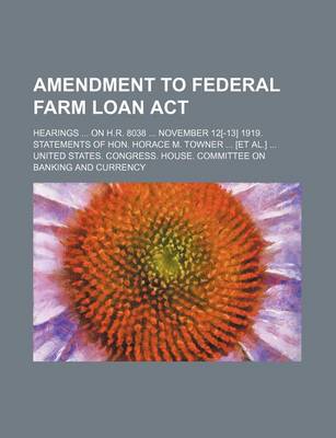 Book cover for Amendment to Federal Farm Loan ACT; Hearings ... on H.R. 8038 ... November 12[-13] 1919. Statements of Hon. Horace M. Towner ... [Et Al.] ...