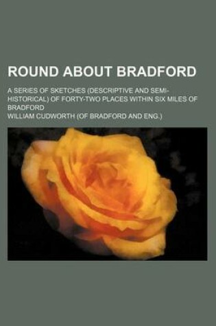Cover of Round about Bradford; A Series of Sketches (Descriptive and Semi-Historical) of Forty-Two Places Within Six Miles of Bradford