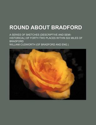 Book cover for Round about Bradford; A Series of Sketches (Descriptive and Semi-Historical) of Forty-Two Places Within Six Miles of Bradford