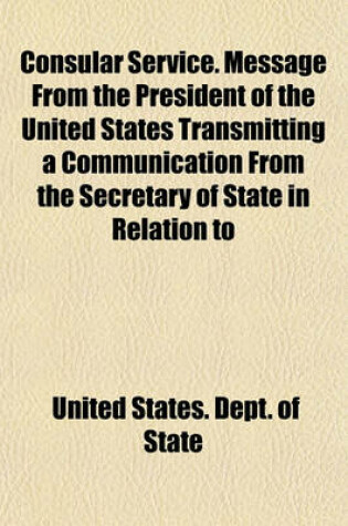 Cover of Consular Service. Message from the President of the United States Transmitting a Communication from the Secretary of State in Relation to
