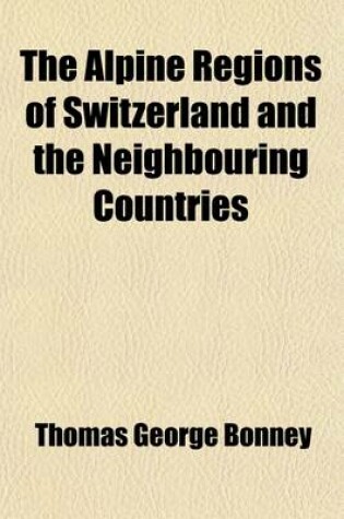 Cover of The Alpine Regions of Switzerland and the Neighbouring Countries; A Pedestrian's Notes on Their Physical Features, Scenery, and Natural History