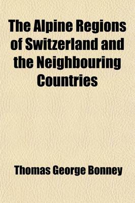 Book cover for The Alpine Regions of Switzerland and the Neighbouring Countries; A Pedestrian's Notes on Their Physical Features, Scenery, and Natural History