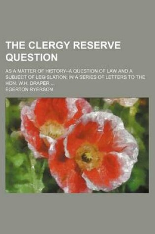 Cover of The Clergy Reserve Question; As a Matter of History--A Question of Law and a Subject of Legislation in a Series of Letters to the Hon. W.H. Draper