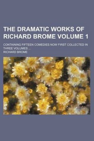 Cover of The Dramatic Works of Richard Brome Volume 1; Containing Fifteen Comedies Now First Collected in Three Volumes