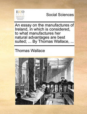 Book cover for An essay on the manufactures of Ireland, in which is considered, to what manufactures her natural advantages are best suited; ... By Thomas Wallace, ...