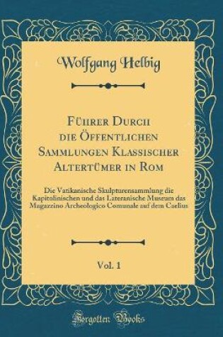 Cover of Führer Durch die Öffentlichen Sammlungen Klassischer Altertümer in Rom, Vol. 1: Die Vatikanische Skulpturensammlung die Kapitolinischen und das Lateranische Museum das Magazzino Archeologico Comunale auf dem Caelius (Classic Reprint)