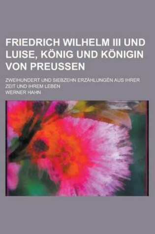 Cover of Friedrich Wilhelm III Und Luise, Konig Und Konigin Von Preussen; Zweihundert Und Siebzehn Erzahlungen Aus Ihrer Zeit Und Ihrem Leben