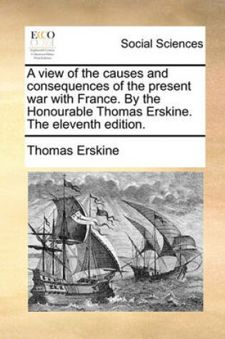 Cover of A view of the causes and consequences of the present war with France. By the Honourable Thomas Erskine. The eleventh edition.