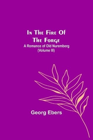 Cover of In The Fire Of The Forge; A Romance of Old Nuremberg (Volume III)