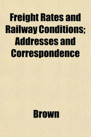 Cover of Freight Rates and Railway Conditions; Addresses and Correspondence