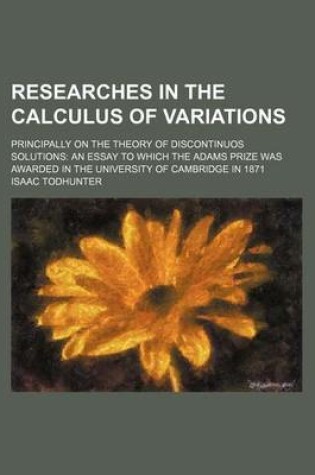 Cover of Researches in the Calculus of Variations; Principally on the Theory of Discontinuos Solutions an Essay to Which the Adams Prize Was Awarded in the University of Cambridge in 1871