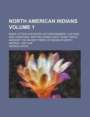 Book cover for North American Indians; Being Letters and Notes on Their Manners, Customs, and Conditions, Written During Eight Years' Travel Amongst the Wildest Tribes of Indians in North America, 1832-1839 Volume 1