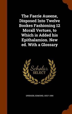 Book cover for The Faerie Aueene, Disposed Into Twelve Bookes Fashioning 12 Morall Vertues, to Which Is Added His Epithalamion. New Ed. with a Glossary