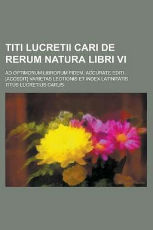 Cover of Titi Lucretii Cari de Rerum Natura Libri VI; Ad Optimorum Librorum Fidem, Accurate Editi. [Accedit] Varietas Lectionis Et Index Latinitatis