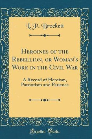 Cover of Heroines of the Rebellion, or Woman's Work in the Civil War: A Record of Heroism, Patriotism and Patience (Classic Reprint)