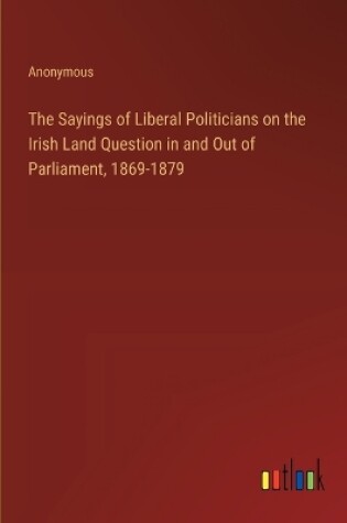 Cover of The Sayings of Liberal Politicians on the Irish Land Question in and Out of Parliament, 1869-1879