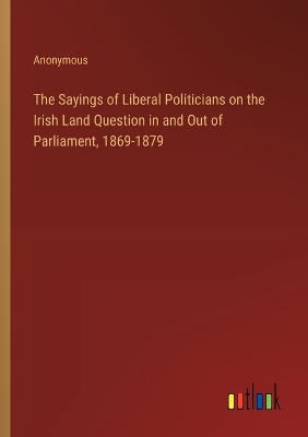 Book cover for The Sayings of Liberal Politicians on the Irish Land Question in and Out of Parliament, 1869-1879