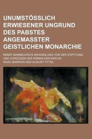 Cover of Unumstosslich Erwiesener Ungrund Des Pabstes Angemasster Geistlichen Monarchie; Nebst Maimbourg's Abhandlung Von Der Stifftung Und Vorzugen Der Romischen Kirche