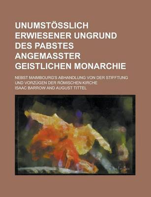 Book cover for Unumstosslich Erwiesener Ungrund Des Pabstes Angemasster Geistlichen Monarchie; Nebst Maimbourg's Abhandlung Von Der Stifftung Und Vorzugen Der Romischen Kirche