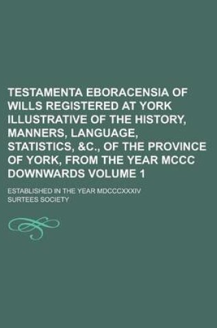 Cover of Testamenta Eboracensia of Wills Registered at York Illustrative of the History, Manners, Language, Statistics, &C., of the Province of York, from the Year MCCC Downwards; Established in the Year MDCCCXXXIV Volume 1