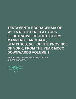 Book cover for Testamenta Eboracensia of Wills Registered at York Illustrative of the History, Manners, Language, Statistics, &C., of the Province of York, from the Year MCCC Downwards; Established in the Year MDCCCXXXIV Volume 1