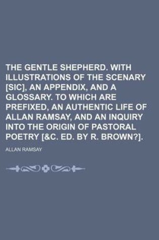 Cover of The Gentle Shepherd. with Illustrations of the Scenary [Sic], an Appendix, and a Glossary. to Which Are Prefixed, an Authentic Life of Allan Ramsay, and an Inquiry Into the Origin of Pastoral Poetry [&C. Ed. by R. Brown?].