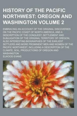 Cover of History of the Pacific Northwest; Oregon and Washington. Embracing an Account of the Original Discoveries on the Pacific Coast of North America, and a Description of the Conquest, Settlement and Subjugation of the Original Volume 2