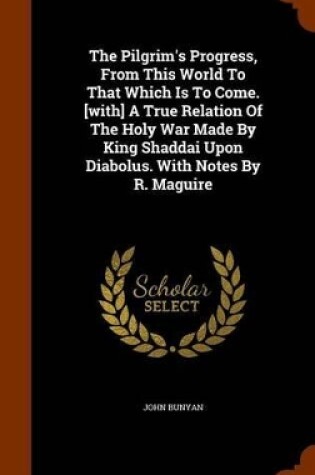 Cover of The Pilgrim's Progress, from This World to That Which Is to Come. [With] a True Relation of the Holy War Made by King Shaddai Upon Diabolus. with Notes by R. Maguire