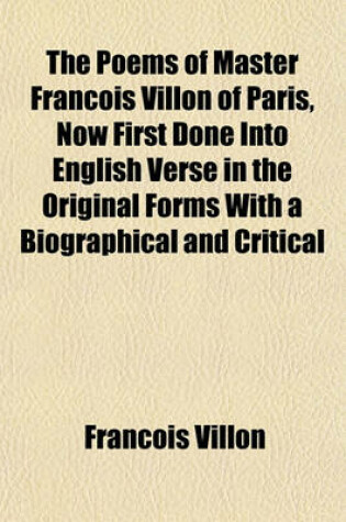 Cover of The Poems of Master Francois Villon of Paris, Now First Done Into English Verse in the Original Forms with a Biographical and Critical