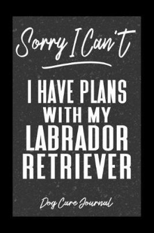 Cover of Sorry I Can't I Have Plans With My Labrador Retriever Dog Care Journal