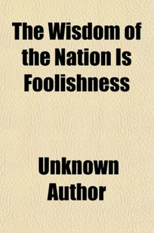 Cover of The Wisdom of the Nation Is Foolishness; I. Taking the Apothecaries from Their Shops, II. Paying Their Advice and Attendance by the Numbers Taken of the Little Dear Doses. III. Requesting Them to Sort and Corrupt the Physicians, Or, the Necessity of Disso