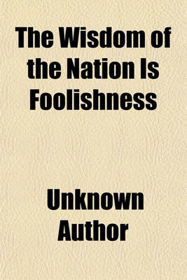 Book cover for The Wisdom of the Nation Is Foolishness; I. Taking the Apothecaries from Their Shops, II. Paying Their Advice and Attendance by the Numbers Taken of the Little Dear Doses. III. Requesting Them to Sort and Corrupt the Physicians, Or, the Necessity of Disso