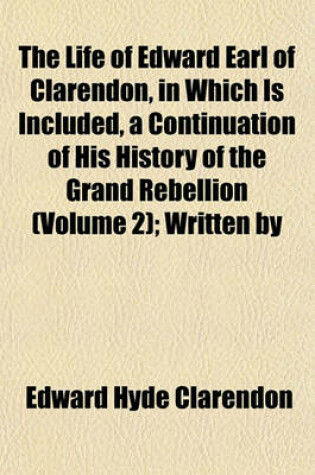 Cover of The Life of Edward Earl of Clarendon, in Which Is Included, a Continuation of His History of the Grand Rebellion (Volume 2); Written by