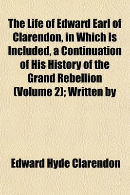 Book cover for The Life of Edward Earl of Clarendon, in Which Is Included, a Continuation of His History of the Grand Rebellion (Volume 2); Written by