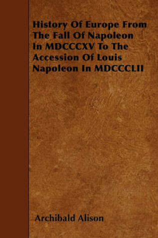 Cover of History Of Europe From The Fall Of Napoleon In MDCCCXV To The Accession Of Louis Napoleon In MDCCCLII