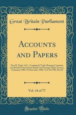 Cover of Accounts and Papers, Vol. 44 of 77: Part II, Trade, &C., Continued; Trade (Foreign Countries and British Possessions); British and Foreign Trade; Session, 16 January 1902-18 December 1902, Vol. XCVIII, Part II (Classic Reprint)