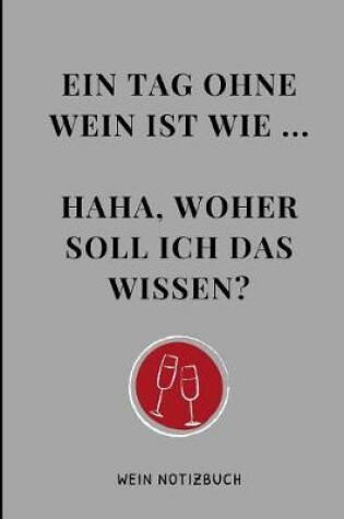 Cover of Ein Tag Ohne Wein Ist Wie ... Haha, Woher Soll Ich Das Wissen? Wein Notizbuch