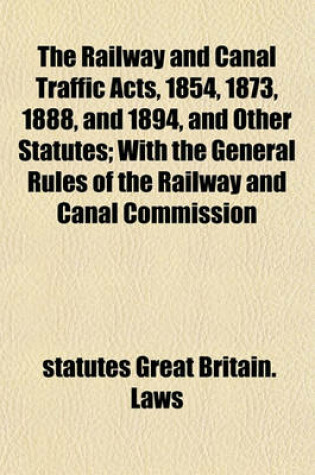 Cover of The Railway and Canal Traffic Acts, 1854, 1873, 1888, and 1894, and Other Statutes; With the General Rules of the Railway and Canal Commission