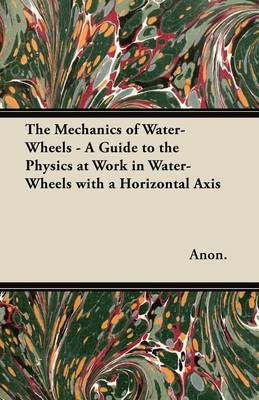 Book cover for The Mechanics of Water-Wheels - A Guide to the Physics at Work in Water-Wheels with a Horizontal Axis