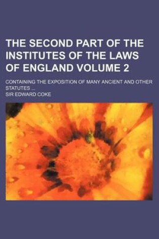 Cover of The Second Part of the Institutes of the Laws of England Volume 2; Containing the Exposition of Many Ancient and Other Statutes