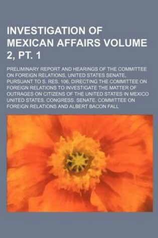 Cover of Investigation of Mexican Affairs Volume 2, PT. 1; Preliminary Report and Hearings of the Committee on Foreign Relations, United States Senate, Pursuant to S. Res. 106, Directing the Committee on Foreign Relations to Investigate the Matter of Outrages on C