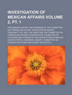 Book cover for Investigation of Mexican Affairs Volume 2, PT. 1; Preliminary Report and Hearings of the Committee on Foreign Relations, United States Senate, Pursuant to S. Res. 106, Directing the Committee on Foreign Relations to Investigate the Matter of Outrages on C