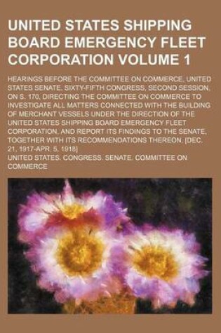 Cover of United States Shipping Board Emergency Fleet Corporation; Hearings Before the Committee on Commerce, United States Senate, Sixty-Fifth Congress, Second Session, on S. 170, Directing the Committee on Commerce to Investigate All Volume 1