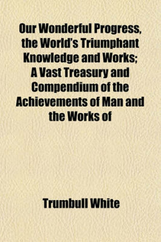 Cover of Our Wonderful Progress, the World's Triumphant Knowledge and Works; A Vast Treasury and Compendium of the Achievements of Man and the Works of