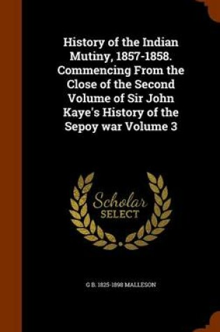 Cover of History of the Indian Mutiny, 1857-1858. Commencing from the Close of the Second Volume of Sir John Kaye's History of the Sepoy War Volume 3