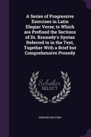 Cover of A Series of Progressive Exercises in Latin Elegiac Verse; To Which Are Prefixed the Sections of Dr. Kennedy's Syntax Referred to in the Text, Together with a Brief But Comprehensive Prosody