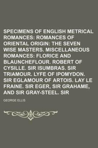 Cover of Specimens of Early English Metrical Romances Volume 3; Romances of Oriental Origin the Seven Wise Masters. Miscellaneous Romances Florice and Blauncheflour. Robert of Cysille. Sir Isumbras. Sir Triamour. Lyfe of Ipomydon. Sir Eglamour of Artois. Lay Le F