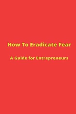 Cover of How to Eradicate Fear- A Guide for Entrepreneurs