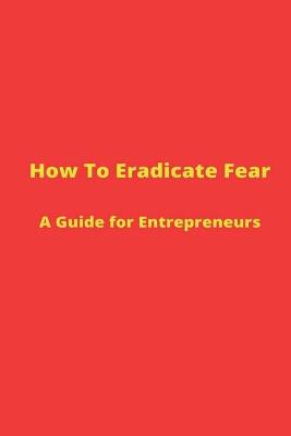 Book cover for How to Eradicate Fear- A Guide for Entrepreneurs